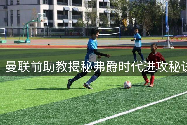 曼联前助教揭秘弗爵时代进攻秘诀：四大巨星跑位令对手防不胜防